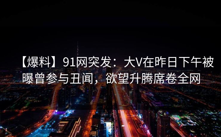 【爆料】91网突发：大V在昨日下午被曝曾参与丑闻，欲望升腾席卷全网