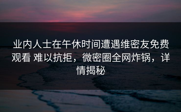 业内人士在午休时间遭遇维密友免费观看 难以抗拒，微密圈全网炸锅，详情揭秘