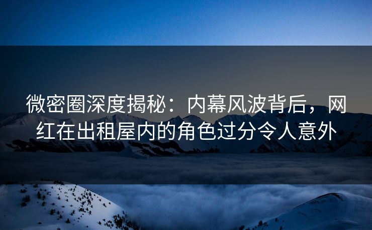 微密圈深度揭秘：内幕风波背后，网红在出租屋内的角色过分令人意外