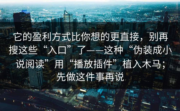 它的盈利方式比你想的更直接,别再搜这些“入口”了——这种“伪装成小说阅读”用“播放插件”植入木马;先做这件事再说 它的盈利方式比你想的更直接,别再搜这些“入口”了——这种“伪装成小说阅读”用“播放插件”植入木马;先做这件事再说