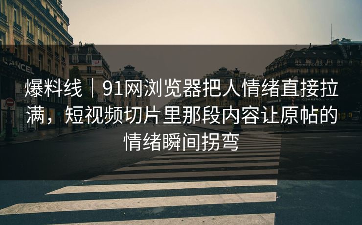 爆料线｜91网浏览器把人情绪直接拉满，短视频切片里那段内容让原帖的情绪瞬间拐弯