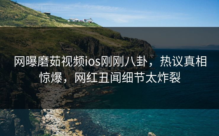 网曝磨茹视频ios刚刚八卦，热议真相惊爆，网红丑闻细节太炸裂
