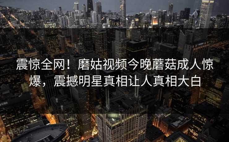 震惊全网！磨姑视频今晚蘑菇成人惊爆，震撼明星真相让人真相大白