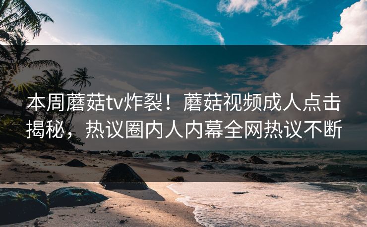本周蘑菇tv炸裂！蘑菇视频成人点击揭秘，热议圈内人内幕全网热议不断