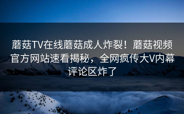 蘑菇TV在线蘑菇成人炸裂！蘑菇视频官方网站速看揭秘，全网疯传大V内幕评论区炸了
