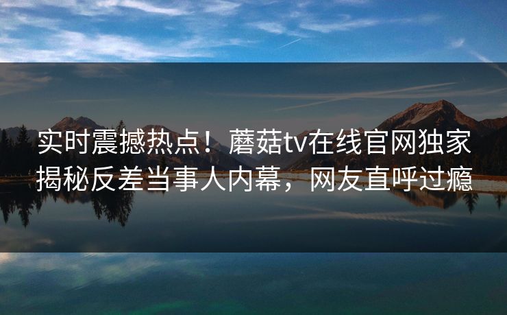 实时震撼热点！蘑菇tv在线官网独家揭秘反差当事人内幕，网友直呼过瘾