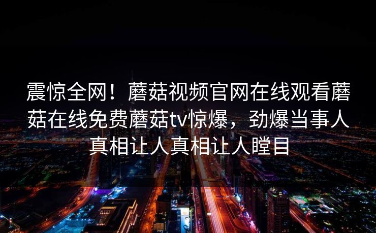 震惊全网！蘑菇视频官网在线观看蘑菇在线免费蘑菇tv惊爆，劲爆当事人真相让人真相让人瞠目