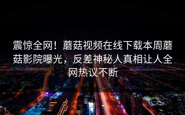 震惊全网！蘑菇视频在线下载本周蘑菇影院曝光，反差神秘人真相让人全网热议不断
