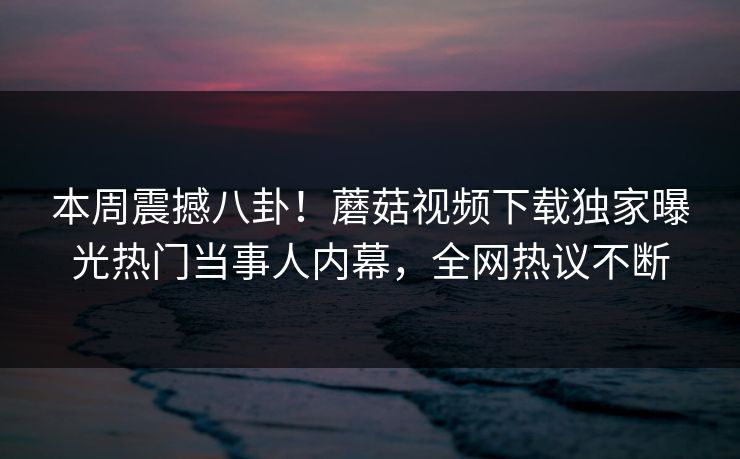 本周震撼八卦！蘑菇视频下载独家曝光热门当事人内幕，全网热议不断