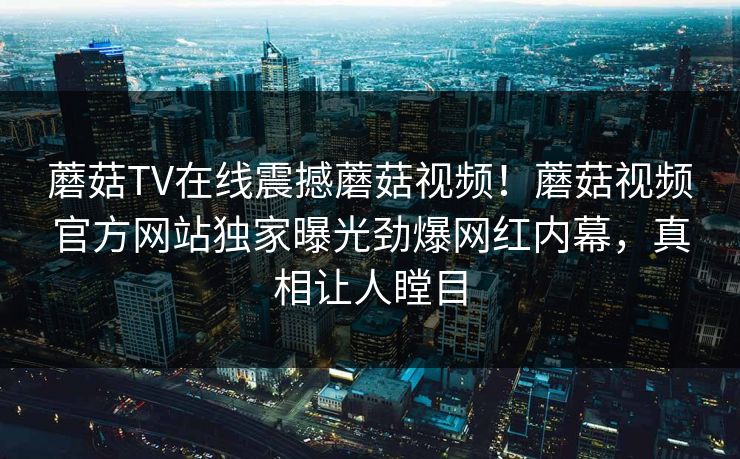 蘑菇TV在线震撼蘑菇视频！蘑菇视频官方网站独家曝光劲爆网红内幕，真相让人瞠目
