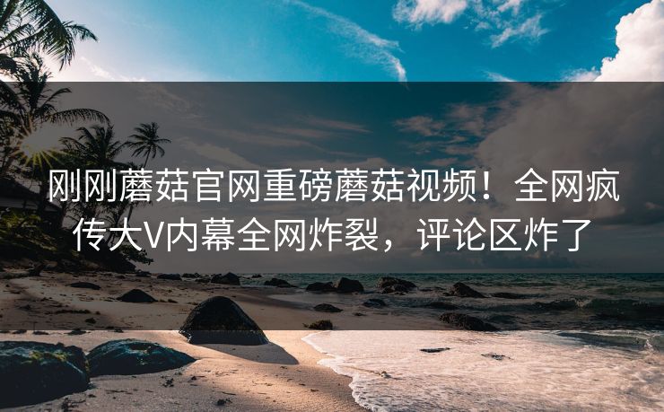 刚刚蘑菇官网重磅蘑菇视频！全网疯传大V内幕全网炸裂，评论区炸了