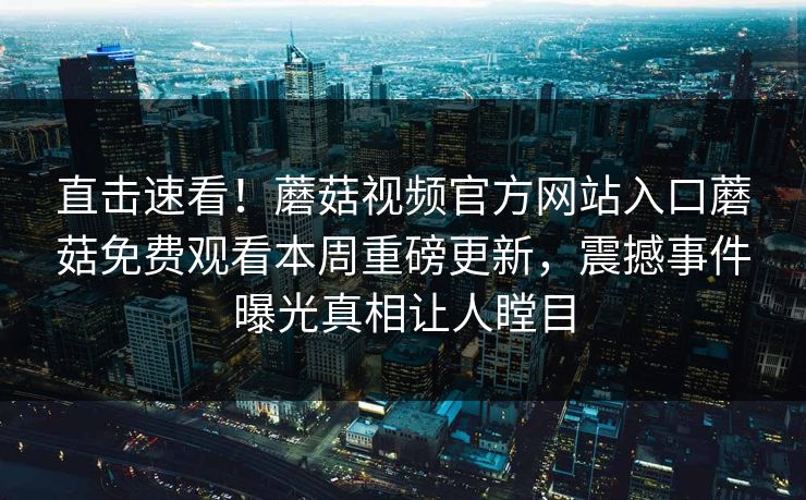 直击速看！蘑菇视频官方网站入口蘑菇免费观看本周重磅更新，震撼事件曝光真相让人瞠目