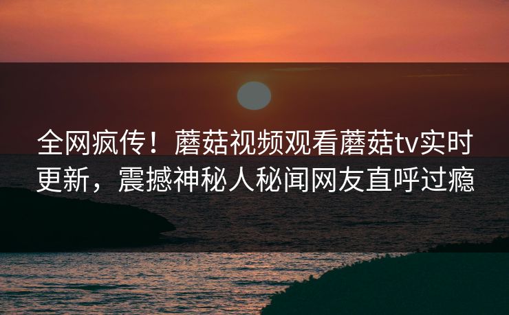 全网疯传！蘑菇视频观看蘑菇tv实时更新，震撼神秘人秘闻网友直呼过瘾