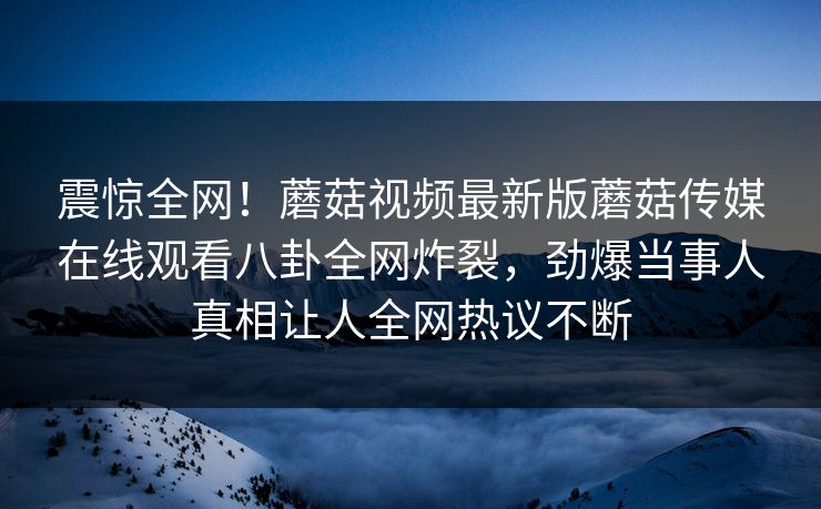 震惊全网！蘑菇视频最新版蘑菇传媒在线观看八卦全网炸裂，劲爆当事人真相让人全网热议不断