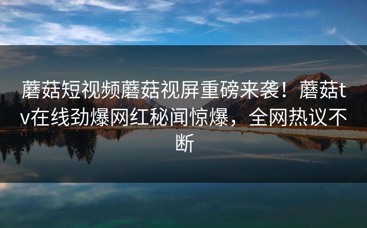 蘑菇短视频蘑菇视屏重磅来袭！蘑菇tv在线劲爆网红秘闻惊爆，全网热议不断