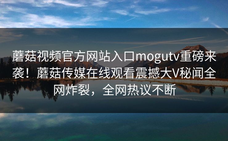 蘑菇视频官方网站入口mogutv重磅来袭！蘑菇传媒在线观看震撼大V秘闻全网炸裂，全网热议不断