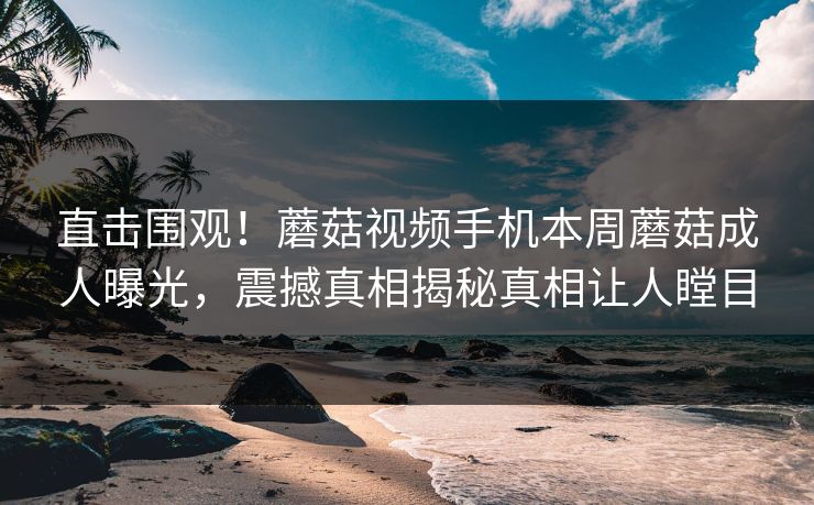 直击围观！蘑菇视频手机本周蘑菇成人曝光，震撼真相揭秘真相让人瞠目
