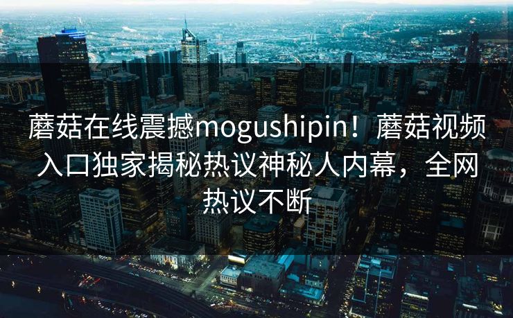 蘑菇在线震撼mogushipin！蘑菇视频入口独家揭秘热议神秘人内幕，全网热议不断
