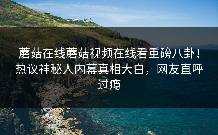 蘑菇在线蘑菇视频在线看重磅八卦！热议神秘人内幕真相大白，网友直呼过瘾
