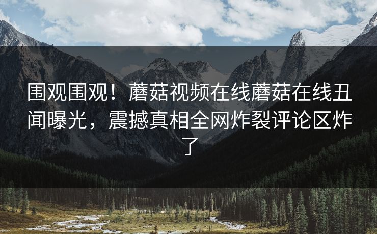 围观围观！蘑菇视频在线蘑菇在线丑闻曝光，震撼真相全网炸裂评论区炸了
