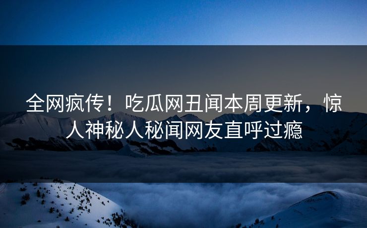 全网疯传！吃瓜网丑闻本周更新，惊人神秘人秘闻网友直呼过瘾