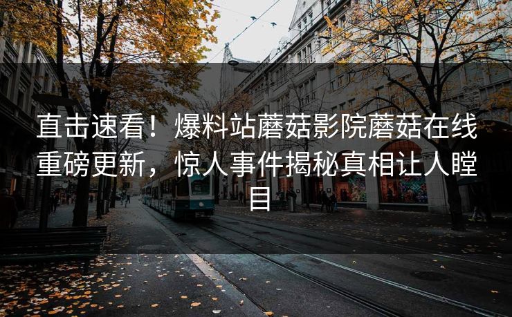 直击速看！爆料站蘑菇影院蘑菇在线重磅更新，惊人事件揭秘真相让人瞠目