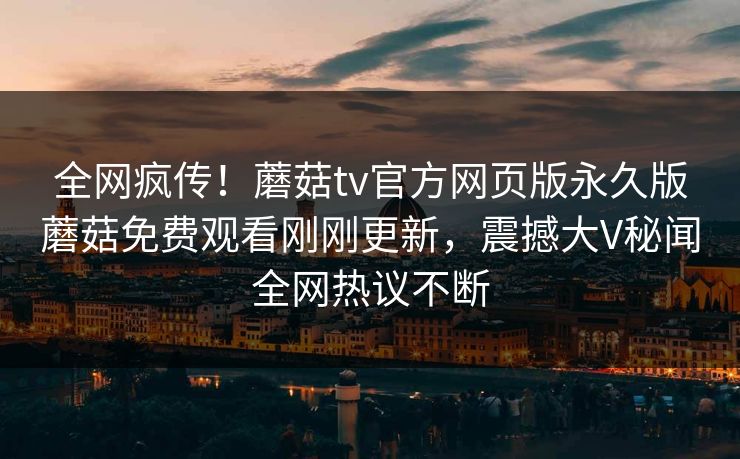 全网疯传！蘑菇tv官方网页版永久版蘑菇免费观看刚刚更新，震撼大V秘闻全网热议不断