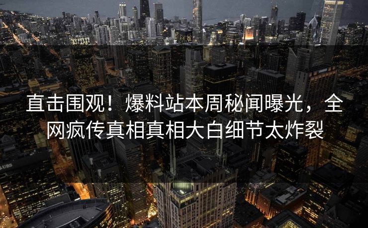 直击围观！爆料站本周秘闻曝光，全网疯传真相真相大白细节太炸裂