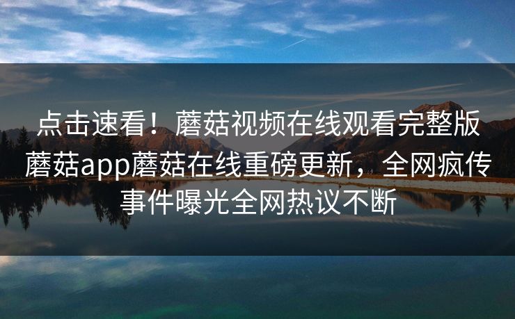 点击速看！蘑菇视频在线观看完整版蘑菇app蘑菇在线重磅更新，全网疯传事件曝光全网热议不断