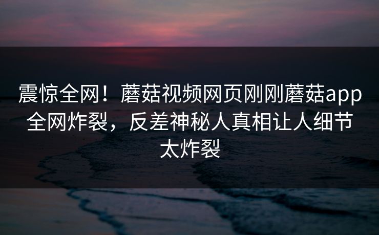 震惊全网！蘑菇视频网页刚刚蘑菇app全网炸裂，反差神秘人真相让人细节太炸裂