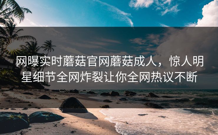 网曝实时蘑菇官网蘑菇成人，惊人明星细节全网炸裂让你全网热议不断