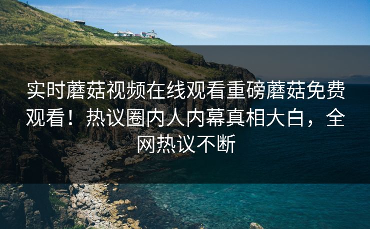 实时蘑菇视频在线观看重磅蘑菇免费观看！热议圈内人内幕真相大白，全网热议不断