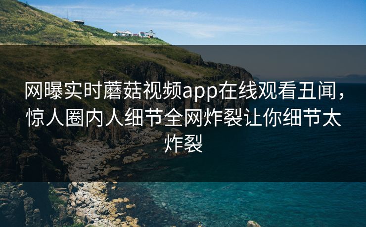网曝实时蘑菇视频app在线观看丑闻，惊人圈内人细节全网炸裂让你细节太炸裂