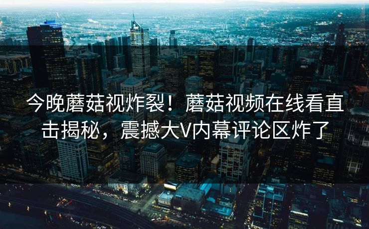 今晚蘑菇视炸裂！蘑菇视频在线看直击揭秘，震撼大V内幕评论区炸了