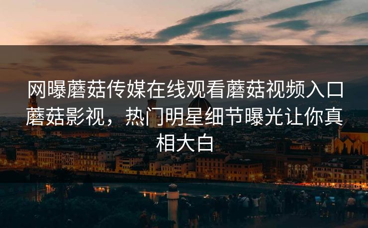 网曝蘑菇传媒在线观看蘑菇视频入口蘑菇影视，热门明星细节曝光让你真相大白