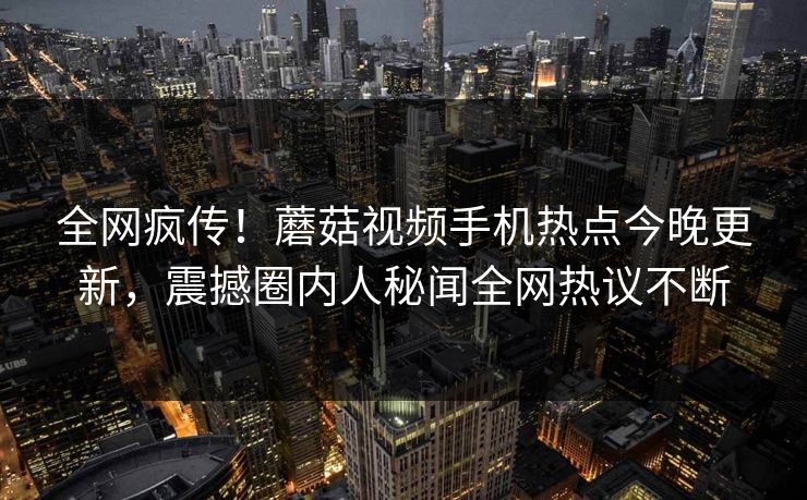 全网疯传！蘑菇视频手机热点今晚更新，震撼圈内人秘闻全网热议不断