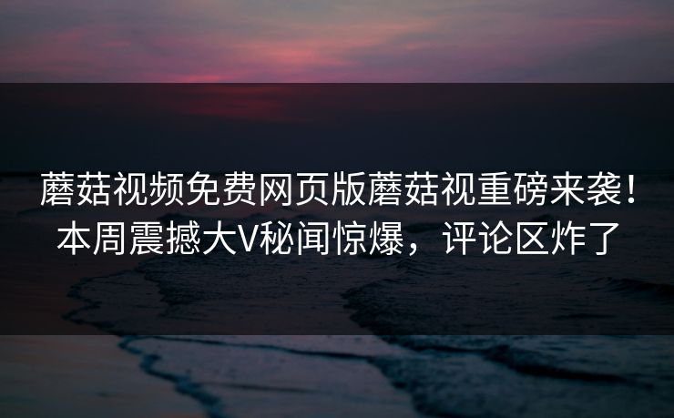 蘑菇视频免费网页版蘑菇视重磅来袭！本周震撼大V秘闻惊爆，评论区炸了