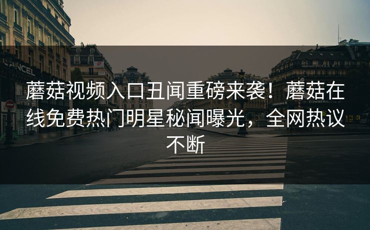 蘑菇视频入口丑闻重磅来袭！蘑菇在线免费热门明星秘闻曝光，全网热议不断