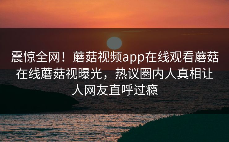 震惊全网！蘑菇视频app在线观看蘑菇在线蘑菇视曝光，热议圈内人真相让人网友直呼过瘾