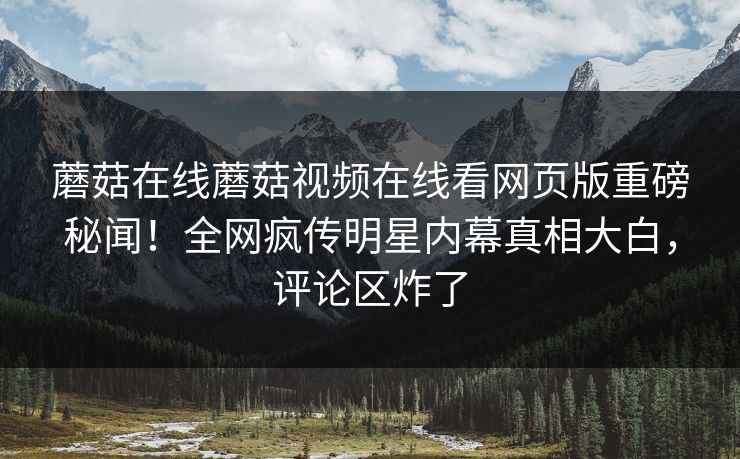 蘑菇在线蘑菇视频在线看网页版重磅秘闻！全网疯传明星内幕真相大白，评论区炸了