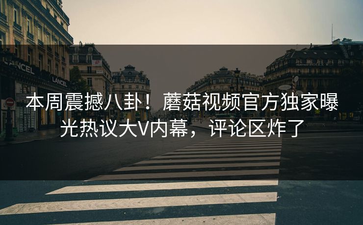 本周震撼八卦！蘑菇视频官方独家曝光热议大V内幕，评论区炸了