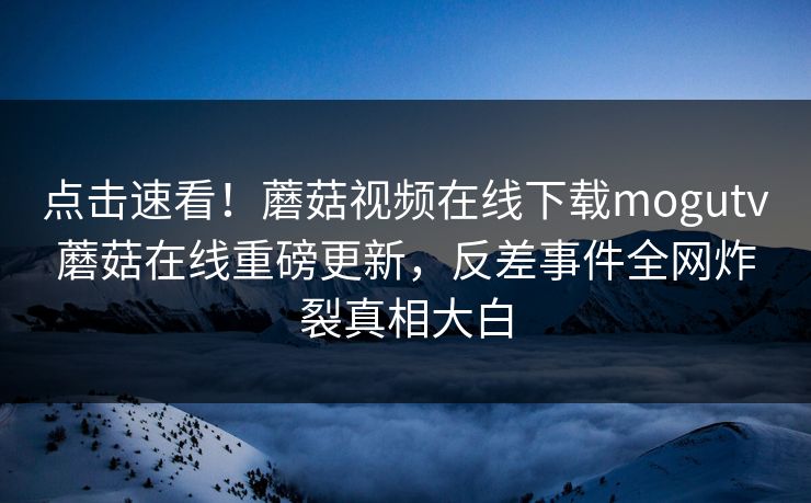 点击速看！蘑菇视频在线下载mogutv蘑菇在线重磅更新，反差事件全网炸裂真相大白