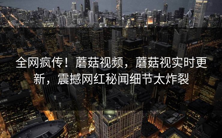 全网疯传！蘑菇视频，蘑菇视实时更新，震撼网红秘闻细节太炸裂