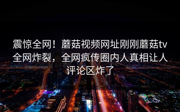 震惊全网！蘑菇视频网址刚刚蘑菇tv全网炸裂，全网疯传圈内人真相让人评论区炸了