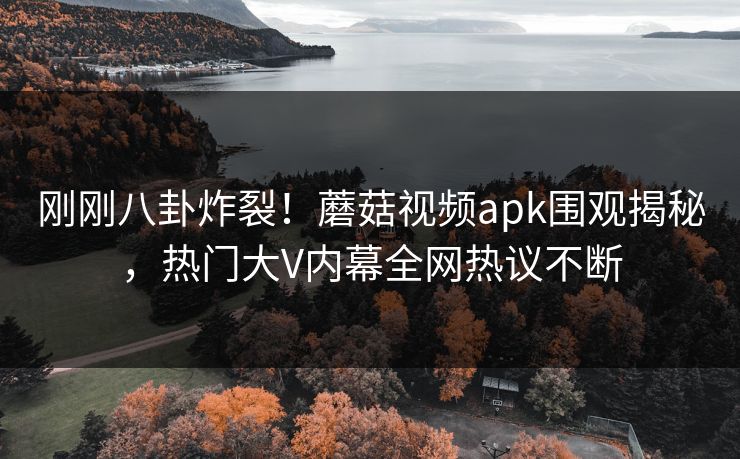 刚刚八卦炸裂！蘑菇视频apk围观揭秘，热门大V内幕全网热议不断