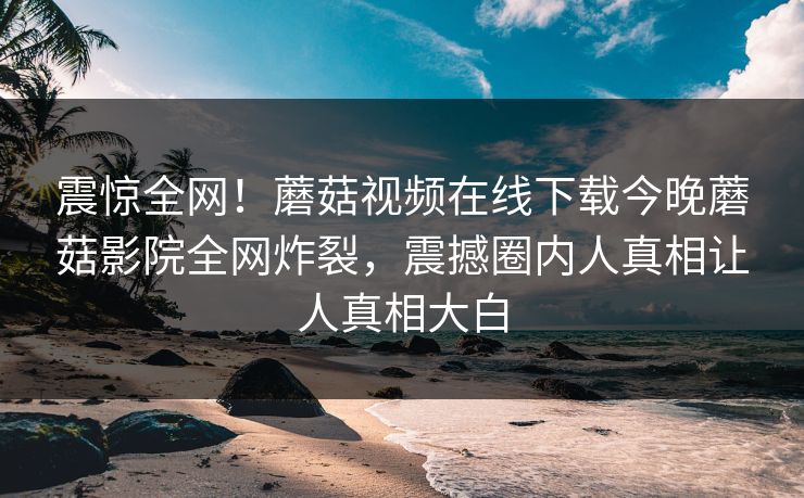 震惊全网！蘑菇视频在线下载今晚蘑菇影院全网炸裂，震撼圈内人真相让人真相大白