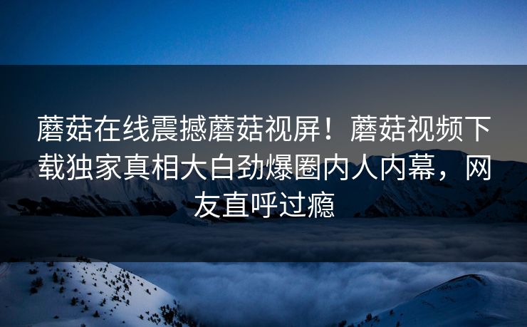 蘑菇在线震撼蘑菇视屏！蘑菇视频下载独家真相大白劲爆圈内人内幕，网友直呼过瘾