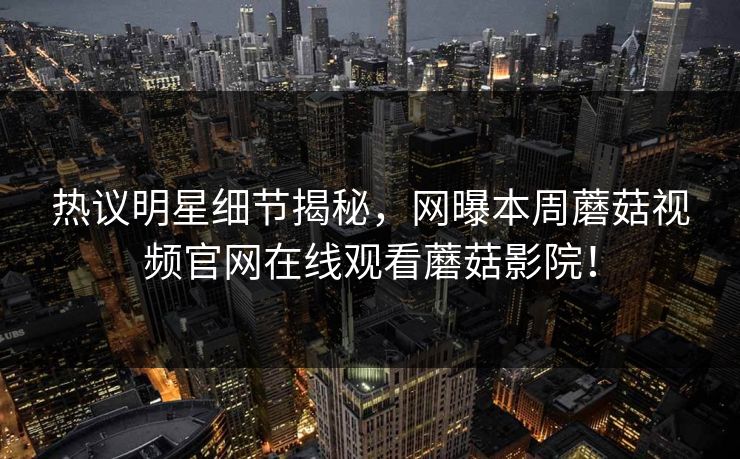 热议明星细节揭秘，网曝本周蘑菇视频官网在线观看蘑菇影院！