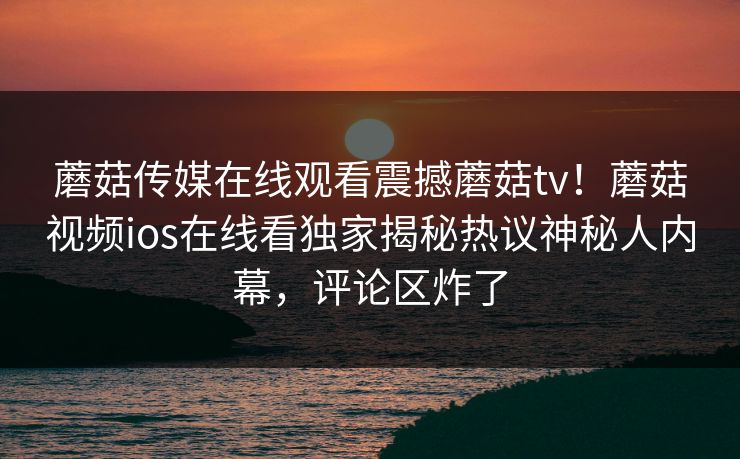 蘑菇传媒在线观看震撼蘑菇tv！蘑菇视频ios在线看独家揭秘热议神秘人内幕，评论区炸了