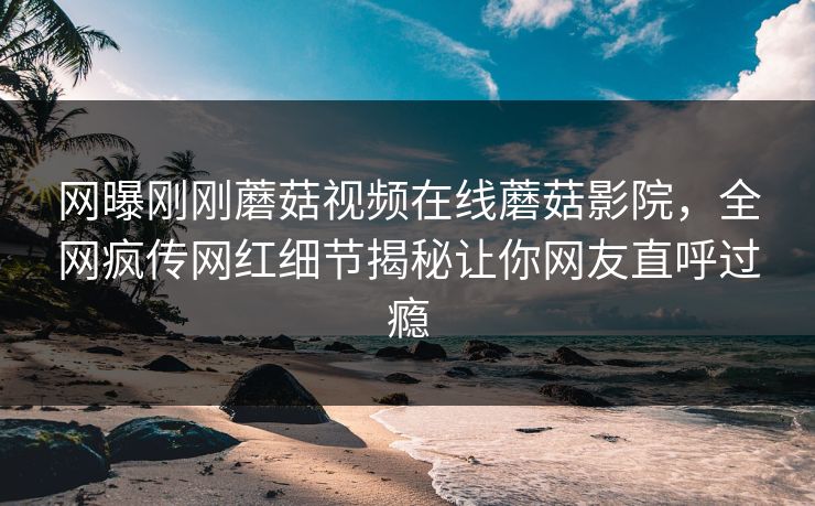 网曝刚刚蘑菇视频在线蘑菇影院，全网疯传网红细节揭秘让你网友直呼过瘾